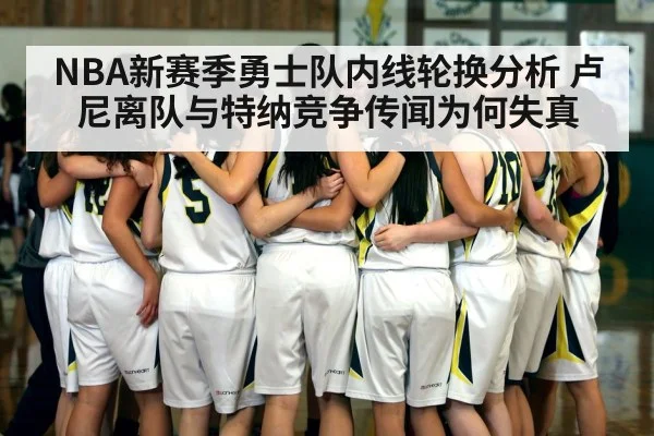 NBA新赛季勇士队内线轮换分析 卢尼离队与特纳竞争传闻为何失真