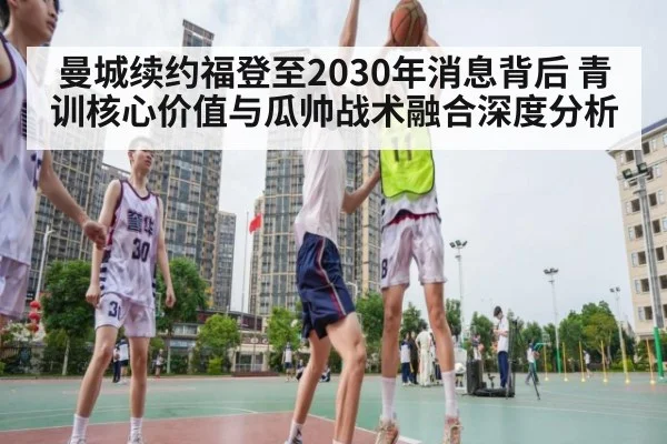 曼城续约福登至2030年消息背后 青训核心价值与瓜帅战术融合深度分析